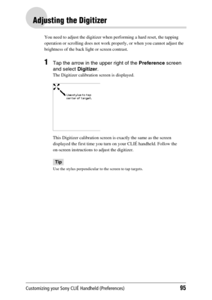 Page 95Customizing your Sony CLIÉ Handheld (Preferences)95
Adjusting the Digitizer
You need to adjust the digitizer when performing a hard reset, the tapping 
operation or scrolling does not work properly, or when you cannot adjust the 
brightness of the back light or screen contrast.
1Tap the arrow in the upper right of the Preference screen 
and select  Digitizer.
The Digitizer calibration screen is displayed.
This Digitizer calibration screen is exactly the same as the screen 
displayed the first time you...