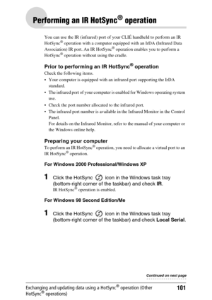 Page 101101Exchanging and updating data using a HotSync® operation (Other 
HotSync® operations)
Performing an IR HotSync® operation
You can use the IR (infrared) port of your CLIÉ handheld to perform an IR 
HotSync® operation with a computer equipped with an IrDA (Infrared Data 
Association) IR port. An IR HotSync® operation enables you to perform a 
HotSync® operation without using the cradle.
Prior to performing an IR HotSync® operation
Check the following items.
 Your computer is equipped with an infrared...