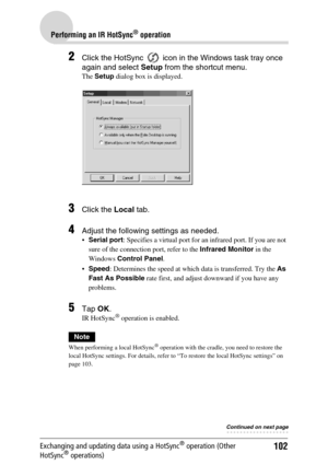 Page 102102
Performing an IR HotSync® operation
Exchanging and updating data using a HotSync® operation (Other 
HotSync® operations)
2Click the HotSync   icon in the Windows task tray once 
again and select  Setup from the shortcut menu.
The Setup  dialog box is displayed.
3Click the  Local tab.
4Adjust the following settings as needed.
Serial port : Specifies a virtual port for an infrared port. If you are not 
sure of the connection port, refer to the  Infrared Monitor in the 
Windows  Control Panel .
 Speed...