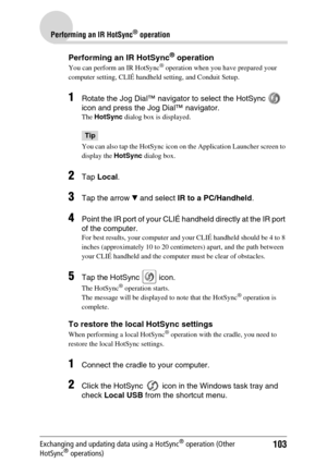 Page 103103
Performing an IR HotSync® operation
Exchanging and updating data using a HotSync® operation (Other 
HotSync® operations)
Performing an IR HotSync® operation
You can perform an IR HotSync® operation when you have prepared your 
computer setting, CLIÉ handheld setting, and Conduit Setup. 
1Rotate the Jog Dial™ navigator to select the HotSync   
icon and press the Jog Dial™ navigator.
The  HotSync  dialog box is displayed.
Tip
You can also tap the HotSync  icon on the Application Launcher screen to...