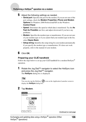 Page 106106
Performing a HotSync® operation via a modem
Exchanging and updating data using a HotSync® operation (Other 
HotSync® operations)
5Adjust the following settings as needed.
 Serial port : Specifies the port for the modem. If you are not sure of the 
port settings, check the  Modem Properties (Phone and Modem 
Options  for Windows 2000 Professional/XP) in the Windows 
Control Panel .
 Speed : Determines the speed at which data is transferred. Try the  As 
Fast As Possible  rate first, and adjust...