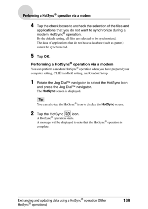 Page 109109
Performing a HotSync® operation via a modem
Exchanging and updating data using a HotSync® operation (Other 
HotSync® operations)
4Tap the check boxes to uncheck the selection of the files and 
applications that you do not want to synchronize during a 
modem HotSync
® operation.
By the default setting, all files are selected to be synchronized.
The data of applications that do not have a database (such as games) 
cannot be synchronized.
5Tap  OK.
Performing a HotSync® operation via a modem
You can...