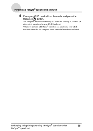 Page 111111
Performing a HotSync® operation via a network
Exchanging and updating data using a HotSync® operation (Other 
HotSync® operations)
6Place your CLIÉ handheld on the cradle and press the  
HotSync  button.
The computer information (Primary PC name and Primary PC address (IP 
address)) is transferred to your CLIÉ handheld. 
When you perform a HotSync
® operation via a network, your CLIÉ 
handheld identifies the computer based on the information transferred. 