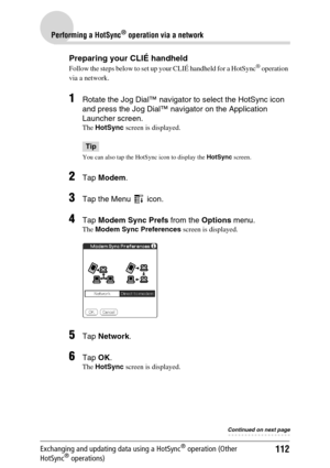 Page 112112
Performing a HotSync® operation via a network
Exchanging and updating data using a HotSync® operation (Other 
HotSync® operations)
Preparing your CLIÉ handheld
Follow the steps below to set up your CLIÉ handheld for a HotSync® operation 
via a network.
1Rotate the Jog Dial™ navigator to select the HotSync icon 
and press the Jog Dial™ navigator on the Application 
Launcher screen. 
The  HotSync  screen is displayed.
Tip
You can also tap the HotSync icon to display the  HotSync screen.
2Tap Modem ....