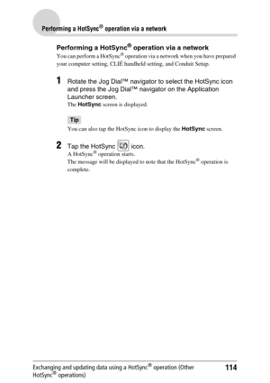 Page 114114
Performing a HotSync® operation via a network
Exchanging and updating data using a HotSync® operation (Other 
HotSync® operations)
Performing a HotSync® operation via a network
You can perform a HotSync® operation via a network when you have prepared 
your computer setting, CLIÉ handheld setting, and Conduit Setup. 
1Rotate the Jog Dial™ navigator to select the HotSync icon 
and press the Jog Dial™ navigator on the Application 
Launcher screen.
The  HotSync  screen is displayed.
Tip
You can also tap...