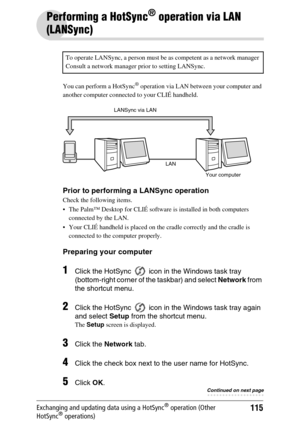 Page 115115Exchanging and updating data using a HotSync® operation (Other 
HotSync® operations)
Performing a HotSync® operation via LAN 
(LANSync)
You can perform a HotSync® operation via LAN between your computer and 
another computer connected to your CLIÉ handheld.
Prior to performing a LANSync operation
Check the following items.
 The Palm™ Desktop for CLIÉ software is installed in both computers  connected by the LAN.
 Your CLIÉ handheld is placed on the cradle correctly and the cradle is  connected to...