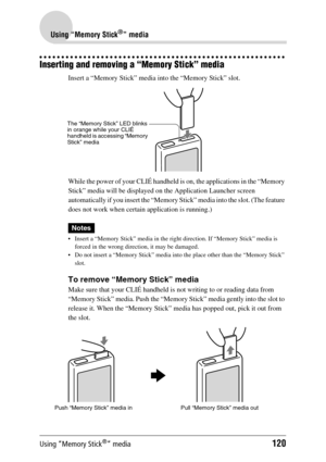 Page 120Using “Memory Stick®” media120
Using “Memory Stick®” media
Inserting and removing a “Memory Stick” media
Insert a “Memory Stick” media into the “Memory Stick” slot.
While the power of your CLIÉ handheld is on, the applications in the “Memory 
Stick” media will be displayed on the Application Launcher screen 
automatically if you insert the “Memory Stick” media into the slot. (The feature 
does not work when certain application is running.)
Notes
 Insert a “Memory Stick” media in the right direction. If...