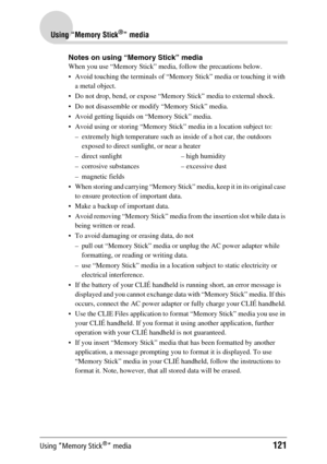 Page 121Using “Memory Stick®” media121
Using “Memory Stick®” media
Notes on using “Memory Stick” media
When you use “Memory Stick” media, follow the precautions below.
 Avoid touching the terminals of “Memory Stick” media or touching it with a metal object.
 Do not drop, bend, or expose “Memory Stick” media to external shock.
 Do not disassemble or modify “Memory Stick” media.
 Avoid getting liquids on “Memory Stick” media.
 Avoid using or storing “Memory Stick” media in a location subject to:
– extremely...