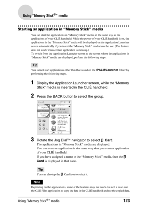 Page 123Using “Memory Stick®” media123
Using “Memory Stick®” media
Starting an application in “Memory Stick” media
You can start the applications in “Memory Stick” media in the same way as the 
applications of your CLIÉ handheld. While the power of your CLIÉ handheld is on, the 
applications in the “Memory Stick” media will be displayed on the Application Launcher 
screen automatically if you insert the “Memory Stick” media into the slot. (The feature 
does not work when certain application is running.)
To...