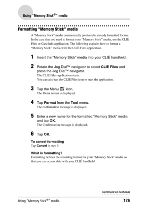 Page 126Using “Memory Stick®” media126
Using “Memory Stick®” media
Formatting “Memory Stick” media
A “Memory Stick” media commercially produced is already formatted for use. 
In the case that you need to format your “Memory Stick” media, use the CLIE 
Files or Card Info application. The following explains how to format a 
“Memory Stick” media with the CLIE Files application.
1Insert the “Memory Stick” media into your CLIÉ handheld.
2Rotate the Jog Dial™ navigator to select CLIE Files and 
press the Jog Dial™...