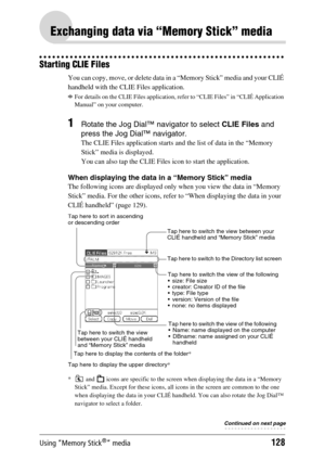 Page 128Using “Memory Stick®” media128
Exchanging data via “Memory Stick” media
Starting CLIE Files
You can copy, move, or delete data in a “Memory Stick” media and your CLIÉ 
handheld with the CLIE Files application.
bFor details on the CLIE Files application, refer to “CLIE Files” in “CLIÉ Application 
Manual” on your computer.
1Rotate the Jog Dial™ navigator to select CLIE Files and 
press the Jog Dial™ navigator.
The CLIE Files application starts and the list of data in the “Memory 
Stick” media is...