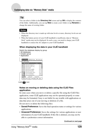 Page 129Using “Memory Stick®” media129
Exchanging data via “Memory Stick” media
Tip
You can select a folder in the Directory list screen and tap  OK to display the contents 
of the folder. Additionally, you can tap  New to create a new folder or tap  Rename to 
change the name of existing folder.
Notes
 When the directory tree is made up with nine levels or more, directory levels are not  displayed. 
 When the battery power of your CLIÉ handheld is insufficient, data in “Memory  Stick” media may not be...