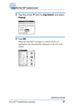 Page 31Sony CLIÉ™ Handheld basic operations31
Using the Palm OS® standard screen
3Tap the arrow V next to  Jog Select  and select 
Popup .
4Tap OK.
When the Jog Dial™ navigator is rotated, the list of 
applications are automatically displayed on the left of the 
screen.
Continued on next page
• • • • • • • • • • • • • • • • • • • 