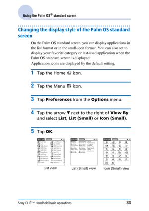 Page 33Sony CLIÉ™ Handheld basic operations33
Using the Palm OS® standard screen
Changing the display style of the Palm OS standard 
screen 
On the Palm OS standard screen, you can display applications in 
the list format or in the small-icon format. You can also set to 
display your favorite category or last-used application when the 
Palm OS standard screen is displayed.
Application icons are displayed by the default setting.
1Tap the Home   icon.
2Tap the Menu   icon.
3Tap Preferences  from the Options...