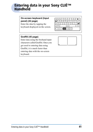 Page 41Entering data in your Sony CLIÉ™ Handheld41
Entering data in your Sony CLIÉ™ 
Handheld
On-screen keyboard (Input 
panel) (42 page)
Enter the data by tapping the 
keyboard displayed on the screen.
Graffiti (45 page)
Enter data using the freehand input 
characters called Graffiti. Once you 
get used to entering data using 
Graffiti, it is much faster than 
entering data with the on-screen 
keyboard. 