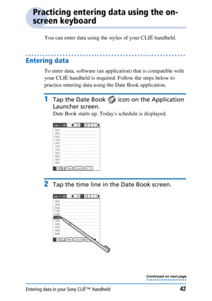 Page 42Entering data in your Sony CLIÉ™ Handheld42
Practicing entering data using the on-
screen keyboard
You can enter data using the stylus of your CLIÉ handheld.
Entering data
To enter data, software (an application) that is compatible with 
your CLIÉ handheld is required. Follow the steps below to 
practice entering data using the Date Book application.
1Tap the Date Book   icon on the Application 
Launcher screen.
Date Book starts up. Todays schedule is displayed.
2Tap the time line in the Date Book...