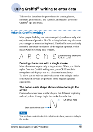 Page 45Entering data in your Sony CLIÉ™ Handheld45
Using Graffiti® writing to enter data
This section describes the procedures for creating letters, 
numbers, punctuations, and symbols, and teaches you some 
Graffiti
® tips and tricks.
What is Graffiti writing?
Most people find they can enter text quickly and accurately with 
only minutes of practice. Graffiti writing includes any character 
you can type on a standard keyboard. The Graffiti strokes closely 
resemble the upper case letters of the regular...