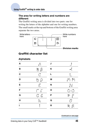 Page 46Entering data in your Sony CLIÉ™ Handheld46
Using Graffiti® writing to enter data
The area for writing letters and numbers are 
different
The Graffiti writing area is divided into two parts: one for 
writing the letters of the alphabet and one for writing numbers. 
The small marks at the top and bottom of the Graffiti writing area 
separate the two areas.
Graffiti character list
Alphabets
AJ
BK
CL
DM
EN
FO
GP
HQ
IR
Write letters 
hereWrite numbers 
here
Division mark
s
Continued on next page • • • • • •...