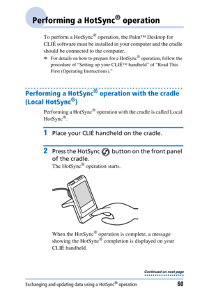 Page 60Exchanging and updating data using a HotSync® operation60
Performing a HotSync® operation
To perform a HotSync® operation, the Palm™ Desktop for 
CLIÉ software must be installed in your computer and the cradle 
should be connected to the computer. 
bFor details on how to prepare for a HotSync® operation, follow the 
procedure of “Setting up your CLIÉ™ handheld” of “Read This 
First (Operating Instructions).”
Performing a HotSync® operation with the cradle 
(Local HotSync
®)
Performing a HotSync®...