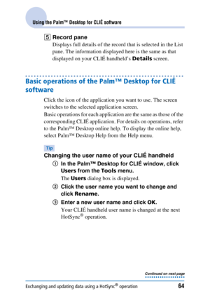 Page 64Exchanging and updating data using a HotSync® operation64
Using the Palm™ Desktop for CLIÉ software
ERecord pane
Displays full details of the record that is selected in the List 
pane. The information displayed here is the same as that 
displayed on your CLIÉ handheld’s  Details screen.
Basic operations of the Palm™ Desktop for CLIÉ 
software
Click the icon of the application you want to use. The screen 
switches to the selected application screen.
Basic operations for each application are the same as...