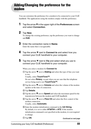 Page 69Customizing your Sony CLIÉ Handheld (Preferences)69
Adding/Changing the preference for the 
modem
You can customize the preference for a modem to be connected to your CLIÉ 
handheld. The applications using the modem comply with this preference.
1Tap the arrow V in the upper right of the  Preferences screen 
and select  Connection .
2Tap New .
To change the existing preference, tap  the preference you want to change 
and  Edit .
3Enter the connection name in  Name.
Enter the name that is recognizable....