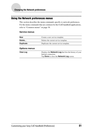 Page 81Customizing your Sony CLIÉ Handheld (Preferences)81
Changing the Network preferences
Using the Network preferences menus
This section describes the menu commands specific to network preferences. 
For the menu commands that are common for the CLIÉ handheld applications, 
refer to “Common menus” on page 38.
Service menus
Options menus
NewCreates a new service template.
Delete... Deletes the current service template.
Duplicate Duplicates the current service template.
View Log Displays the Network Log  that...