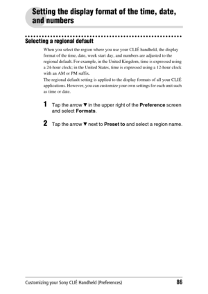 Page 86Customizing your Sony CLIÉ Handheld (Preferences)86
Setting the display format of the time, date, 
and numbers
Selecting a regional default
When you select the region where you use your CLIÉ handheld, the display 
format of the time, date, week start day, and numbers are adjusted to the 
regional default. For example, in the United Kingdom, time is expressed using 
a 24-hour clock; in the United States, time is expressed using a 12-hour clock 
with an AM or PM suffix.
The regional default setting is...