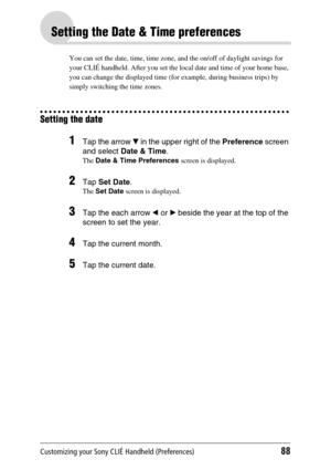 Page 88Customizing your Sony CLIÉ Handheld (Preferences)88
Setting the Date & Time preferences
You can set the date, time, time zone, and the on/off of daylight savings for 
your CLIÉ handheld. After you set the local date and time of your home base, 
you can change the displayed time (for example, during business trips) by 
simply switching the time zones.
Setting the date
1Tap the arrow V in the upper right of the  Preference screen 
and select  Date & Time .
The Date & Time Preferences  screen is displayed....