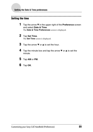 Page 89Customizing your Sony CLIÉ Handheld (Preferences)89
Setting the Date & Time preferences
Setting the time
1Tap the arrow V in the upper right of the  Preference screen 
and select  Date & Time .
The Date & Time Preferences  screen is displayed.
2Tap Set Time .
The Set Time  screen is displayed.
3Tap the arrow  V or  v to set the hour.
4Tap the minute box and tap the arrow  V or  v to set the 
minute.
5Tap  AM or PM .
6Tap  OK. 