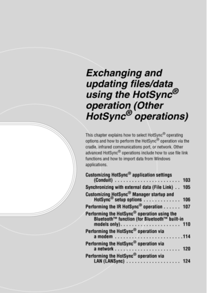 Page 102Exchanging and 
updating files/data 
using the HotSync
® 
operation (Other 
HotSync
® operations)
This chapter explains how to select HotSync® operating 
options and how to perform the HotSync® operation via the 
cradle, infrared communications port, or network. Other 
advanced HotSync
® operations include how to use file link 
functions and how to import data from Windows 
applications.
Customizing HotSync® application settings 
(Conduit)  . . . . . . . . . . . . . . . . . . . . . . .   103...