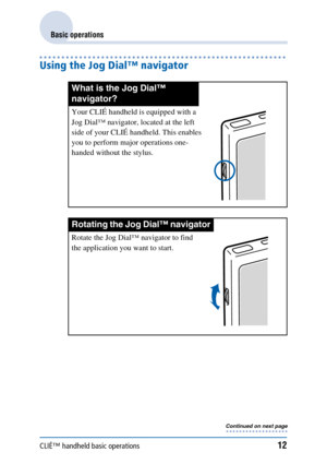 Page 12CLIÉ™ handheld basic operations12
Basic operations
Using the Jog Dial™ navigator
What is the Jog Dial™ 
navigator?
Your CLIÉ handheld is equipped with a 
Jog Dial™ navigator, located at the left 
side of your CLIÉ handheld. This enables 
you to perform major operations one-
handed without the stylus. 
Rotating the Jog Dial™ navigator
Rotate the Jog Dial™ navigator to find 
the application you want to start.
Continued on next page• • • • • • • • • • • • • • • • • • • 