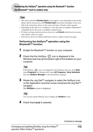 Page 112112
Performing the HotSync® operation using the Bluetooth™ function 
(for Bluetooth™ built-in models only)
Exchanging and updating files/data using the HotSync® 
operation (Other HotSync® operations)
Tips
 The step in which the Passkey Input screen appears varies depending on the mobile 
phone, and for some devices, the Passkey input screen does not appear. In any case, 
follow the instructions shown on the screen and enter a Passkey when required.
 Depending on the radio wave conditions, it may take...