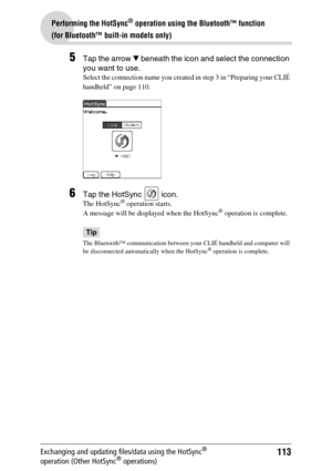 Page 113113
Performing the HotSync® operation using the Bluetooth™ function 
(for Bluetooth™ built-in models only)
Exchanging and updating files/data using the HotSync® 
operation (Other HotSync® operations)
5Tap the arrow V beneath the icon and select the connection 
you want to use.
Select the connection name you created in step 3 in “Preparing your CLIÉ 
handheld” on page 110.
6Tap the HotSync   icon.
The HotSync® operation starts.
A message will be displayed when the HotSync® operation is complete.
Tip
The...