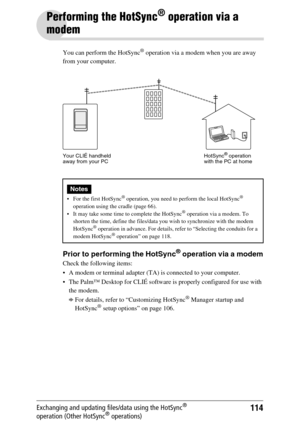 Page 114114Exchanging and updating files/data using the HotSync® 
operation (Other HotSync® operations)
Performing the HotSync® operation via a 
modem
You can perform the HotSync® operation via a modem when you are away 
from your computer.
Prior to performing the HotSync® operation via a modem
Check the following items:
 A modem or terminal adapter (TA) is connected to your computer.
 The Palm™ Desktop for CLIÉ software is properly configured for use with 
the modem.
bFor details, refer to “Customizing...