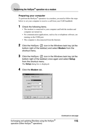 Page 115115
Performing the HotSync® operation via a modem
Exchanging and updating files/data using the HotSync® 
operation (Other HotSync® operations)
Preparing your computer
To perform the HotSync® operation via a modem, you need to follow the steps 
below to set your computer to receive a call from your CLIÉ handheld.
1Check the following items.
 The modem is connected to your computer and both the modem and 
computer are turned on.
 No communication applications, such as fax or telephone software, are...