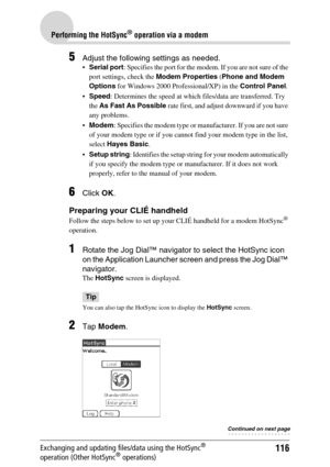 Page 116116
Performing the HotSync® operation via a modem
Exchanging and updating files/data using the HotSync® 
operation (Other HotSync® operations)
5Adjust the following settings as needed.
Serial port: Specifies the port for the modem. If you are not sure of the 
port settings, check the Modem Properties (Phone and Modem 
Options for Windows 2000 Professional/XP) in the Control Panel.
Speed: Determines the speed at which files/data are transferred. Try 
the As Fast As Possible rate first, and adjust...