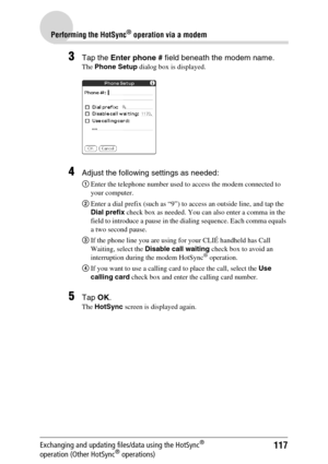 Page 117117
Performing the HotSync® operation via a modem
Exchanging and updating files/data using the HotSync® 
operation (Other HotSync® operations)
3Tap the Enter phone # field beneath the modem name.
The Phone Setup dialog box is displayed.
4Adjust the following settings as needed:
1Enter the telephone number used to access the modem connected to 
your computer.
2Enter a dial prefix (such as “9”) to access an outside line, and tap the 
Dial prefix check box as needed. You can also enter a comma in the 
field...