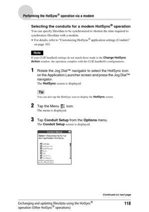 Page 118118
Performing the HotSync® operation via a modem
Exchanging and updating files/data using the HotSync® 
operation (Other HotSync® operations)
Selecting the conduits for a modem HotSync® operation
You can specify files/data to be synchronized to shorten the time required to 
synchronize files/data with a modem.
bFor details, refer to “Customizing HotSync® application settings (Conduit)” 
on page 103.
Note
If your CLIÉ handheld settings do not match those made in the Change HotSync 
Action window, the...