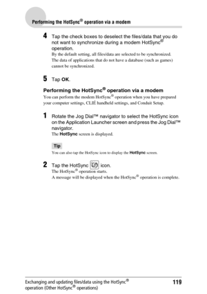 Page 119119
Performing the HotSync® operation via a modem
Exchanging and updating files/data using the HotSync® 
operation (Other HotSync® operations)
4Tap the check boxes to deselect the files/data that you do 
not want to synchronize during a modem HotSync® 
operation.
By the default setting, all files/data are selected to be synchronized.
The data of applications that do not have a database (such as games) 
cannot be synchronized.
5Tap OK.
Performing the HotSync® operation via a modem
You can perform the...