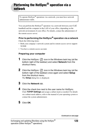 Page 120120Exchanging and updating files/data using the HotSync® 
operation (Other HotSync® operations)
Performing the HotSync® operation via a 
network
You can perform the HotSync® operation via a network between your CLIÉ 
handheld and the computer in the LAN of your office, depending on the 
network environment of your office. For details, contact the administrator of 
the remote access server.
Prior to performing the HotSync® operation via a network
Check the following items:
 Both your company’s network...