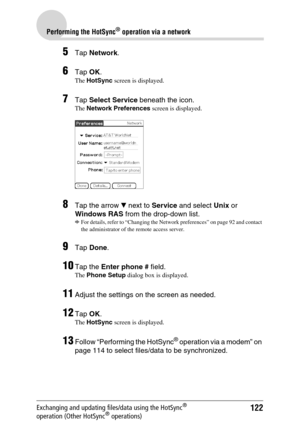 Page 122122
Performing the HotSync® operation via a network
Exchanging and updating files/data using the HotSync® 
operation (Other HotSync® operations)
5Tap Network.
6Tap OK.
The HotSync screen is displayed.
7Tap Select Service beneath the icon.
The Network Preferences screen is displayed.
8Tap the arrow V next to Service and select Unix or 
Windows RAS from the drop-down list.
b
For details, refer to “Changing the Network preferences” on page 92 and contact 
the administrator of the remote access server.
9Tap...