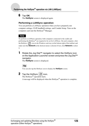 Page 126126
Performing the HotSync® operation via LAN (LANSync)
Exchanging and updating files/data using the HotSync® 
operation (Other HotSync® operations)
6Tap OK.
The HotSync screen is displayed again.
Performing a LANSync operation
You can perform a LANSync operation when you have prepared your 
computer settings, CLIÉ handheld settings, and Conduit Setup. Turn on the 
computers and start the HotSync
® Manager.
Note
To perform a LANSync operation, both computers connected to the cradle and 
performing the...