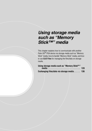 Page 127Using storage media 
such as “Memory 
Stick™” media
This chapter explains how to communicate with another 
Palm OS® PDA device via storage media such as “Memory 
Stick” media, how to handle “Memory Stick” media, and how 
to use  CLIE Files  for managing the files/data on storage 
media.
Using storage media such as “Memory Stick™”  media  . . . . . . . . . . . . . . . . . . . . . . . . .   128
Exchanging files/data via storage media . . . . .   136 