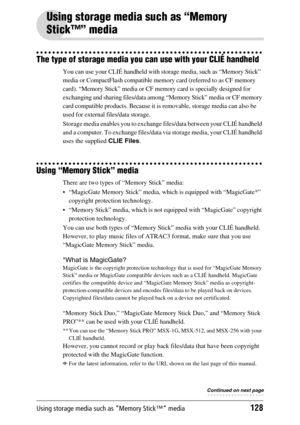 Page 128Using storage media such as “Memory Stick™” media128
Using storage media such as “Memory 
Stick™” media
The type of storage media you can use with your CLIÉ handheld
You can use your CLIÉ handheld with storage media, such as “Memory Stick” 
media or CompactFlash compatible memory card (referred to as CF memory 
card). “Memory Stick” media or CF memory card is specially designed for 
exchanging and sharing files/data among “Memory Stick” media or CF memory 
card compatible products. Because it is...