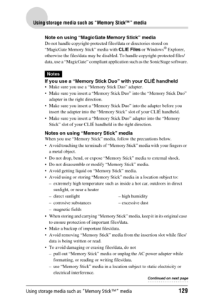 Page 129Using storage media such as “Memory Stick™” media129
Using storage media such as “Memory Stick™” media
Note on using “MagicGate Memory Stick” media
Do not handle copyright-protected files/data or directories stored on 
“MagicGate Memory Stick” media with CLIE Files or Windows® Explorer, 
otherwise the files/data may be disabled. To handle copyright-protected files/
data, use a “MagicGate” compliant application such as the SonicStage software.
Notes
If you use a “Memory Stick Duo” with your CLIÉ handheld...