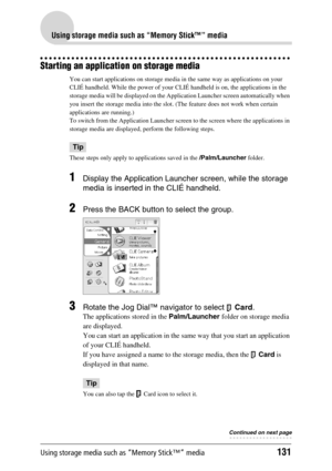 Page 131Using storage media such as “Memory Stick™” media131
Using storage media such as “Memory Stick™” media
Starting an application on storage media
You can start applications on storage media in the same way as applications on your 
CLIÉ handheld. While the power of your CLIÉ handheld is on, the applications in the 
storage media will be displayed on the Application Launcher screen automatically when 
you insert the storage media into the slot. (The feature does not work when certain 
applications are...