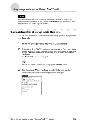 Page 132Using storage media such as “Memory Stick™” media132
Using storage media such as “Memory Stick™” media
Note
Depending on the application, some of the features may not work if you start the 
application on storage media. In this case, use CLIE Files to copy the files/data in the 
CLIÉ handheld and use the copied files/data.
Viewing information of storage media (Card Info)
You can view information (such as remaining memory space) of storage media 
with Card Info. 
1Insert the storage media into your CLIÉ...