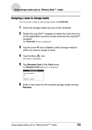 Page 133Using storage media such as “Memory Stick™” media133
Using storage media such as “Memory Stick™” media
Assigning a name to storage media
You can assign a name to each storage media with Card Info.
1Insert the storage media into your CLIÉ handheld.
2Rotate the Jog Dial™ navigator to select the Card Info icon 
on the Application Launcher screen and press the Jog Dial™ 
navigator.
The Card Info screen is displayed.
3Tap the arrow V next to Card to select storage media to 
which you want to assign a name....