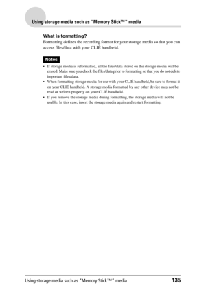 Page 135Using storage media such as “Memory Stick™” media135
Using storage media such as “Memory Stick™” media
What is formatting?
Formatting defines the recording format for your storage media so that you can 
access files/data with your CLIÉ handheld.
Notes
 If storage media is reformatted, all the files/data stored on the storage media will be 
erased. Make sure you check the files/data prior to formatting so that you do not delete 
important files/data.
 When formatting storage media for use with your CLIÉ...