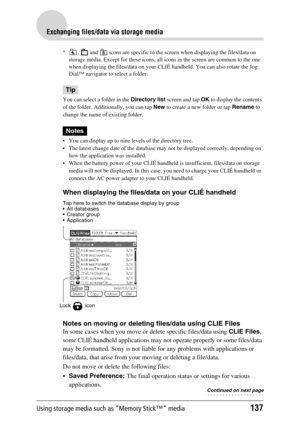 Page 137Using storage media such as “Memory Stick™” media137
Exchanging files/data via storage media
* ,   and   icons are specific to the screen when displaying the files/data on 
storage media. Except for these icons, all icons in the screen are common to the one 
when displaying the files/data on your CLIÉ handheld. You can also rotate the Jog 
Dial™ navigator to select a folder.
Tip
You can select a folder in the Directory list screen and tap OK to display the contents 
of the folder. Additionally, you can...